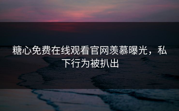糖心免费在线观看官网羡慕曝光，私下行为被扒出