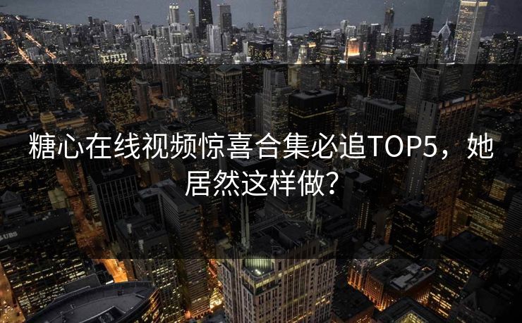糖心在线视频惊喜合集必追TOP5，她居然这样做？