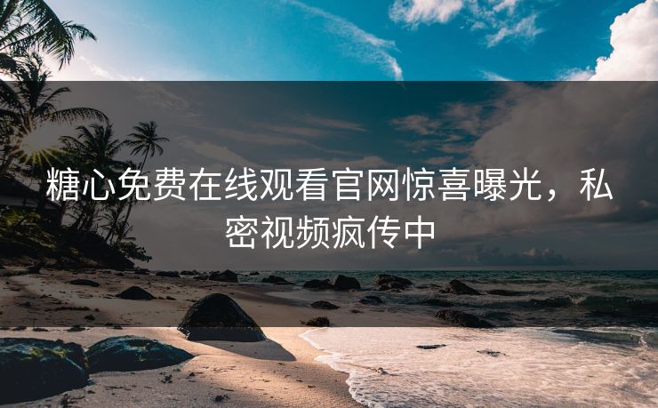 糖心免费在线观看官网惊喜曝光，私密视频疯传中
