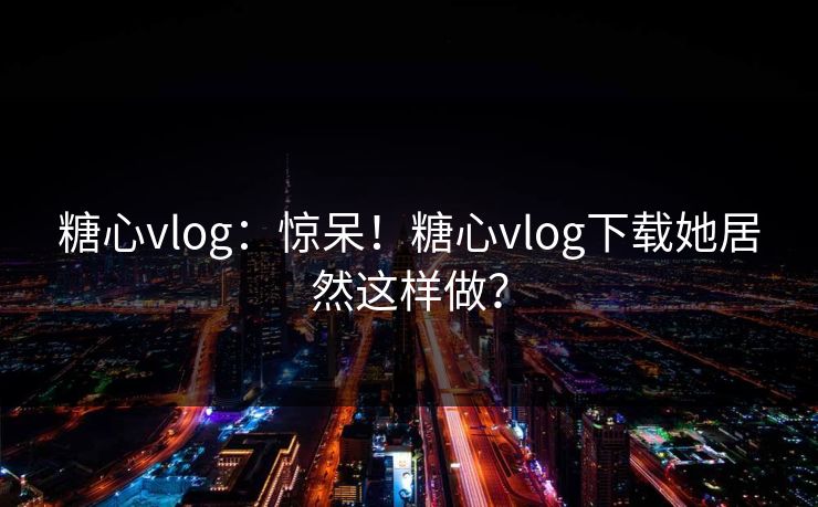 糖心vlog：惊呆！糖心vlog下载她居然这样做？