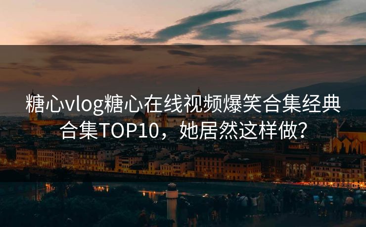 糖心vlog糖心在线视频爆笑合集经典合集TOP10，她居然这样做？