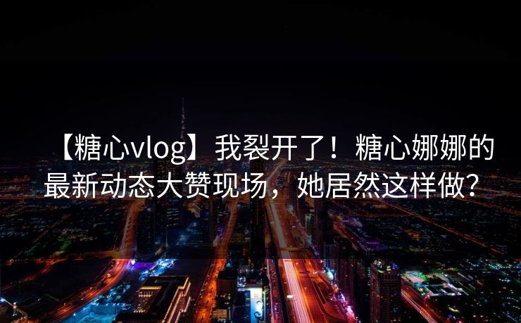 【糖心vlog】我裂开了！糖心娜娜的最新动态大赞现场，她居然这样做？