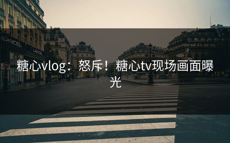 糖心vlog：怒斥！糖心tv现场画面曝光
