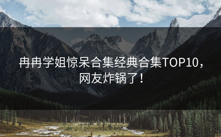 冉冉学姐惊呆合集经典合集TOP10，网友炸锅了！