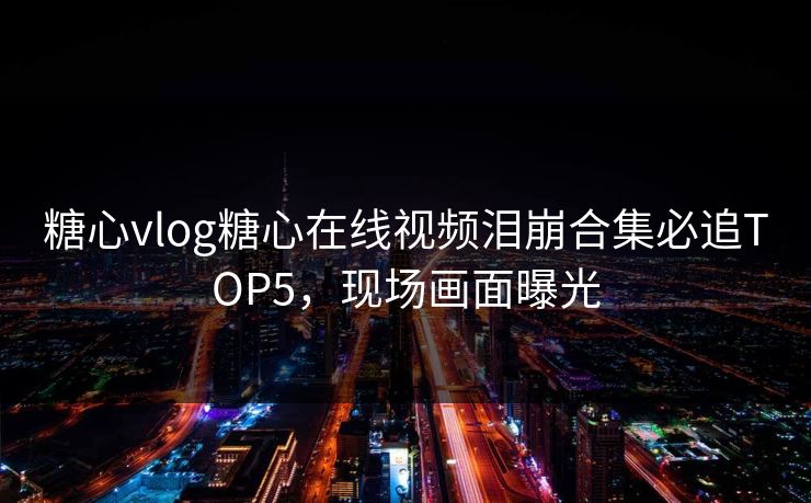 糖心vlog糖心在线视频泪崩合集必追TOP5，现场画面曝光