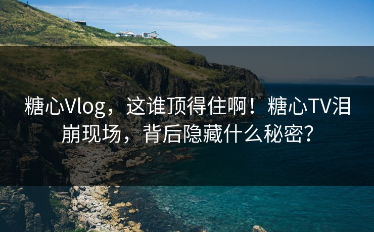 糖心Vlog，这谁顶得住啊！糖心TV泪崩现场，背后隐藏什么秘密？