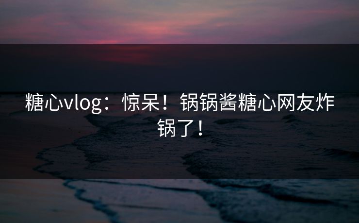 糖心vlog：惊呆！锅锅酱糖心网友炸锅了！