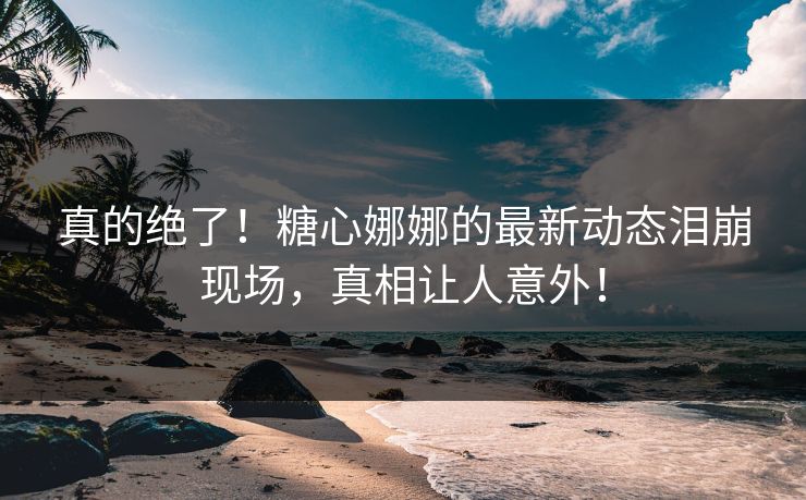 真的绝了！糖心娜娜的最新动态泪崩现场，真相让人意外！