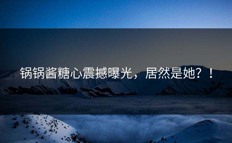 锅锅酱糖心震撼曝光，居然是她？！