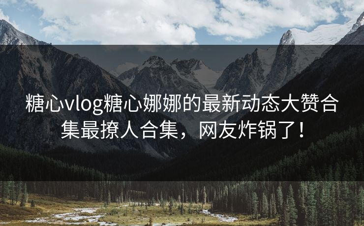 糖心vlog糖心娜娜的最新动态大赞合集最撩人合集，网友炸锅了！