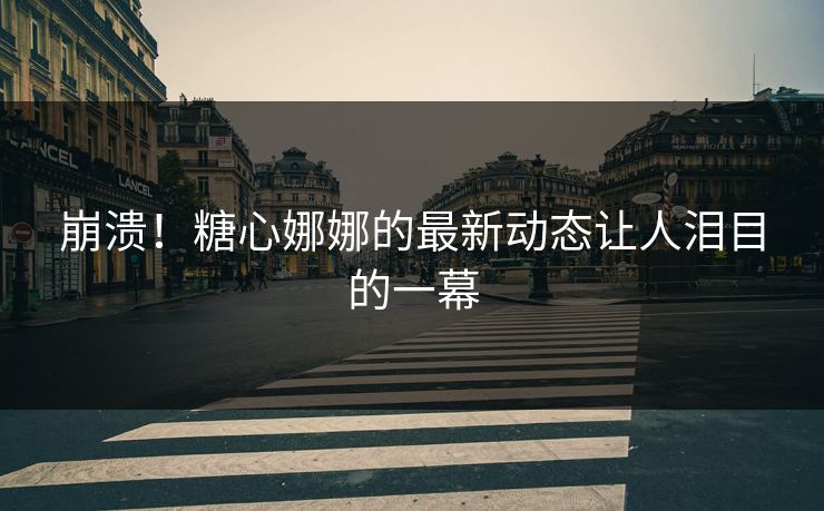 崩溃！糖心娜娜的最新动态让人泪目的一幕