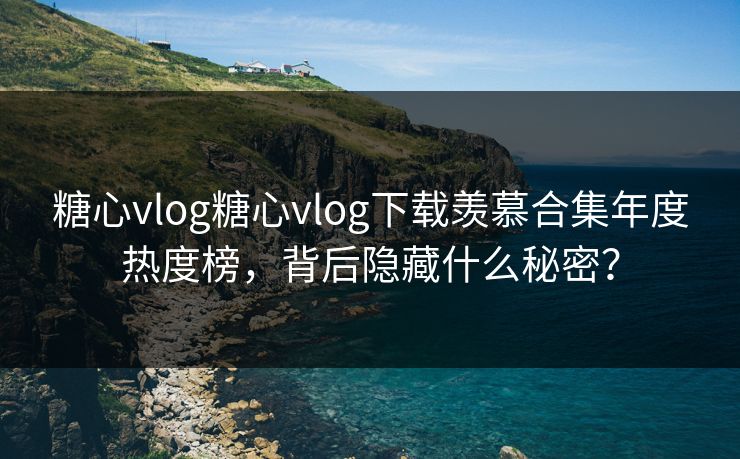 糖心vlog糖心vlog下载羡慕合集年度热度榜，背后隐藏什么秘密？