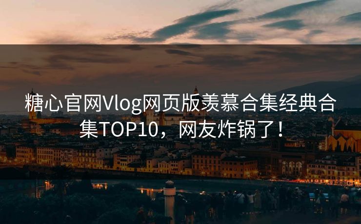 糖心官网Vlog网页版羡慕合集经典合集TOP10，网友炸锅了！