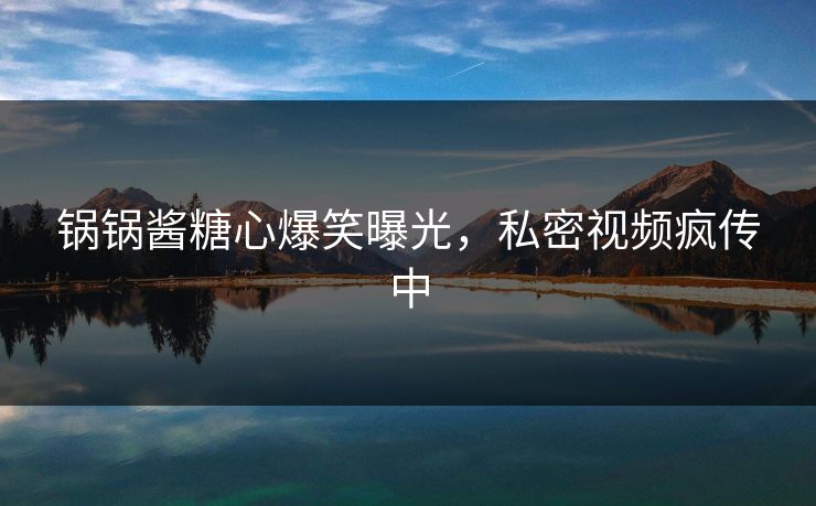 锅锅酱糖心爆笑曝光，私密视频疯传中
