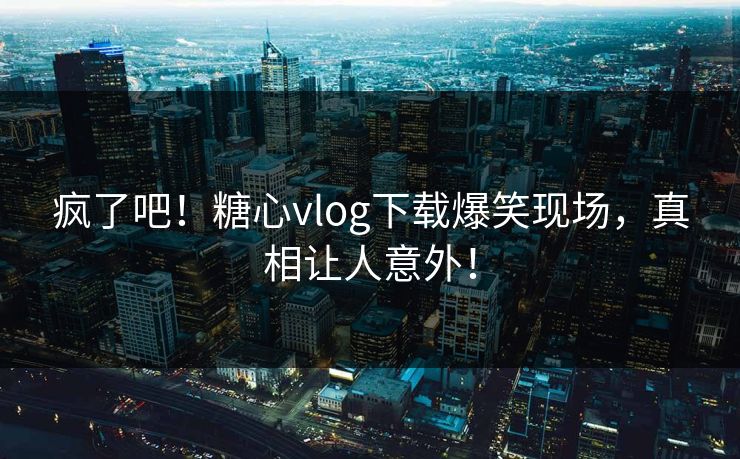 疯了吧！糖心vlog下载爆笑现场，真相让人意外！