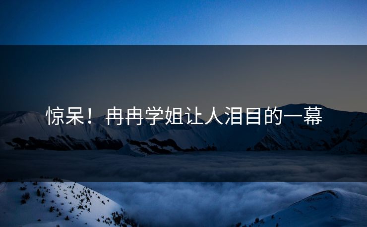 惊呆！冉冉学姐让人泪目的一幕