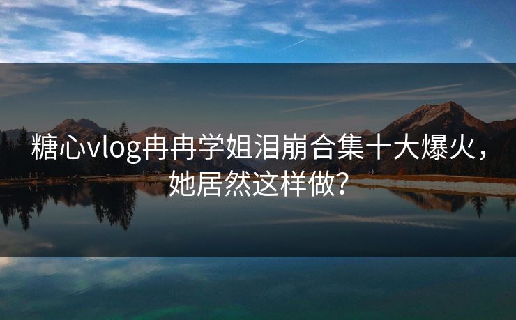 糖心vlog冉冉学姐泪崩合集十大爆火，她居然这样做？