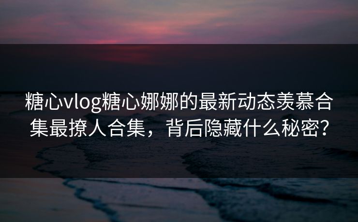 糖心vlog糖心娜娜的最新动态羡慕合集最撩人合集，背后隐藏什么秘密？