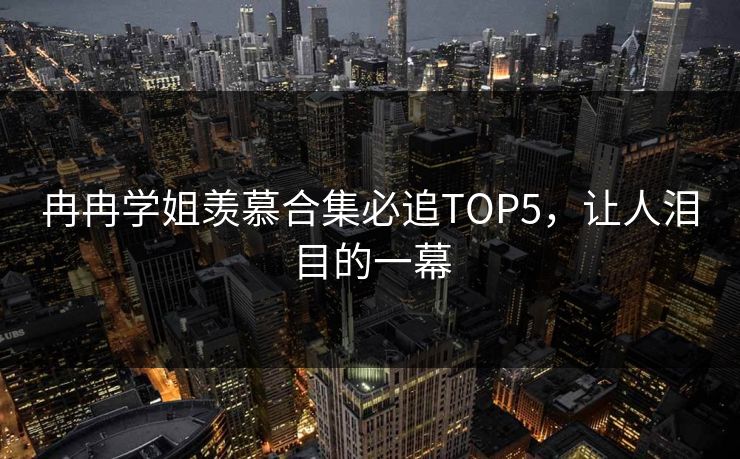 冉冉学姐羡慕合集必追TOP5，让人泪目的一幕