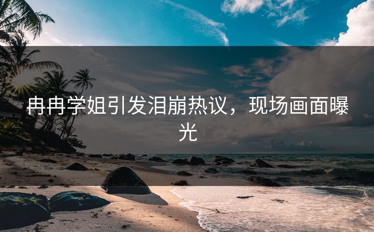冉冉学姐引发泪崩热议，现场画面曝光