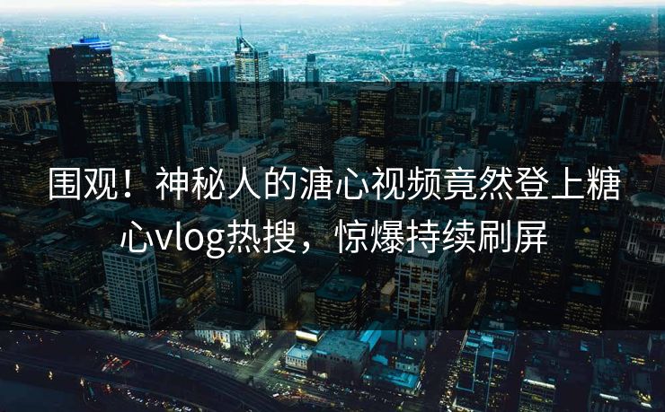围观！神秘人的溏心视频竟然登上糖心vlog热搜，惊爆持续刷屏