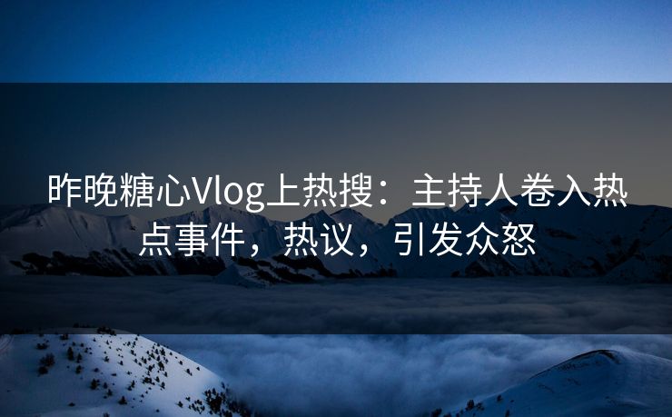 昨晚糖心Vlog上热搜：主持人卷入热点事件，热议，引发众怒