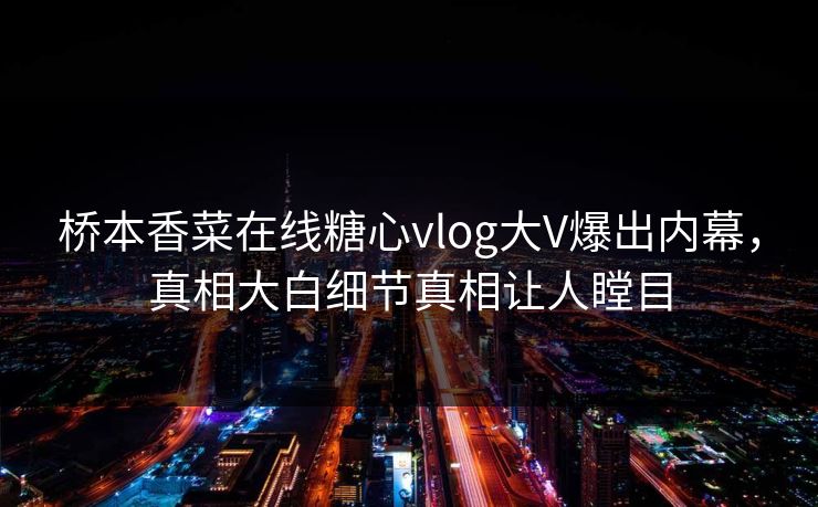 桥本香菜在线糖心vlog大V爆出内幕，真相大白细节真相让人瞠目