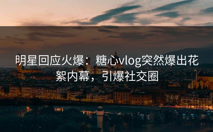 明星回应火爆：糖心vlog突然爆出花絮内幕，引爆社交圈