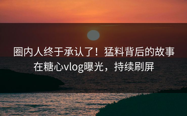 圈内人终于承认了！猛料背后的故事在糖心vlog曝光，持续刷屏