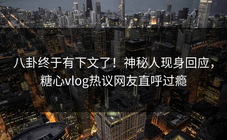 八卦终于有下文了！神秘人现身回应，糖心vlog热议网友直呼过瘾