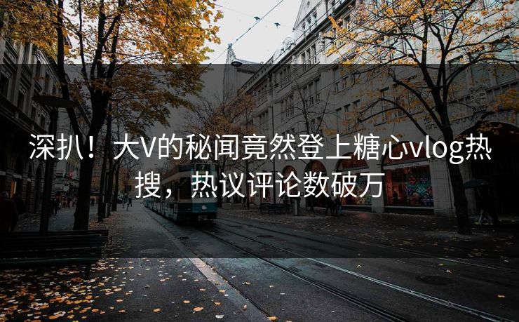 深扒！大V的秘闻竟然登上糖心vlog热搜，热议评论数破万