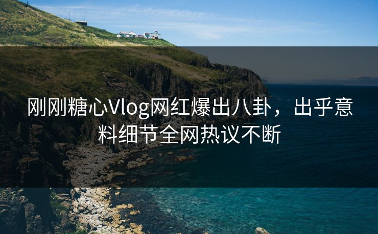 刚刚糖心Vlog网红爆出八卦，出乎意料细节全网热议不断