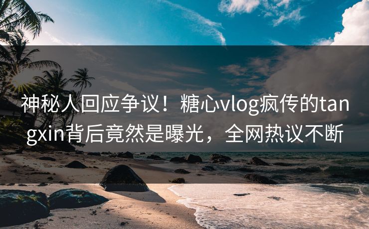 神秘人回应争议！糖心vlog疯传的tangxin背后竟然是曝光，全网热议不断