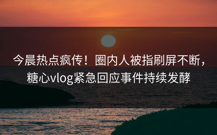 今晨热点疯传！圈内人被指刷屏不断，糖心vlog紧急回应事件持续发酵