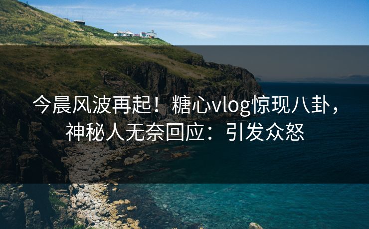 今晨风波再起！糖心vlog惊现八卦，神秘人无奈回应：引发众怒