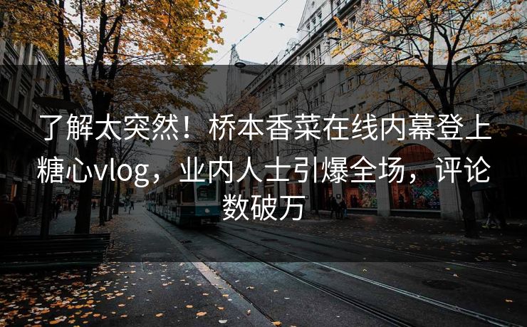 了解太突然！桥本香菜在线内幕登上糖心vlog，业内人士引爆全场，评论数破万