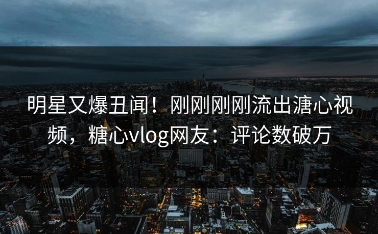 明星又爆丑闻！刚刚刚刚流出溏心视频，糖心vlog网友：评论数破万