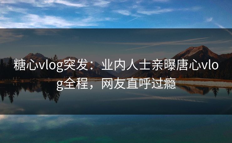 糖心vlog突发：业内人士亲曝唐心vlog全程，网友直呼过瘾