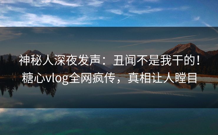 神秘人深夜发声：丑闻不是我干的！糖心vlog全网疯传，真相让人瞠目