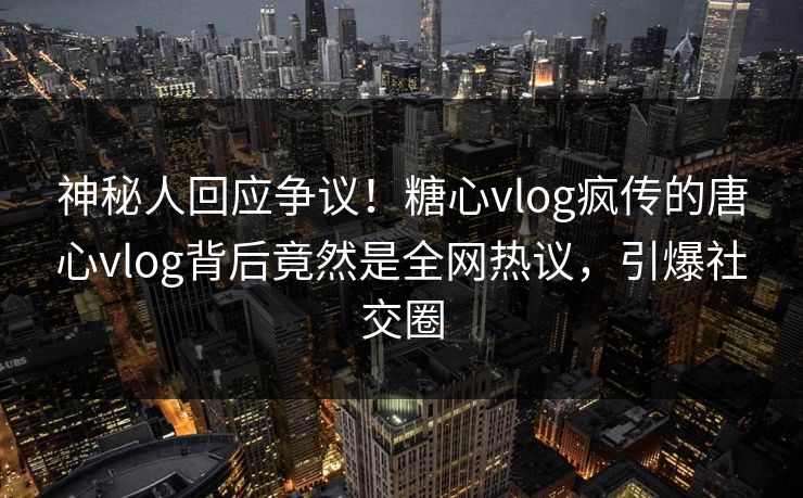 神秘人回应争议！糖心vlog疯传的唐心vlog背后竟然是全网热议，引爆社交圈