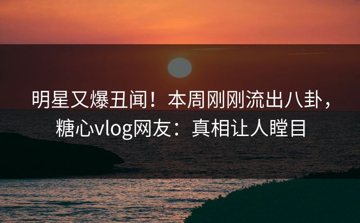 明星又爆丑闻！本周刚刚流出八卦，糖心vlog网友：真相让人瞠目