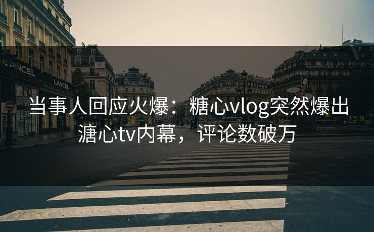 当事人回应火爆：糖心vlog突然爆出溏心tv内幕，评论数破万