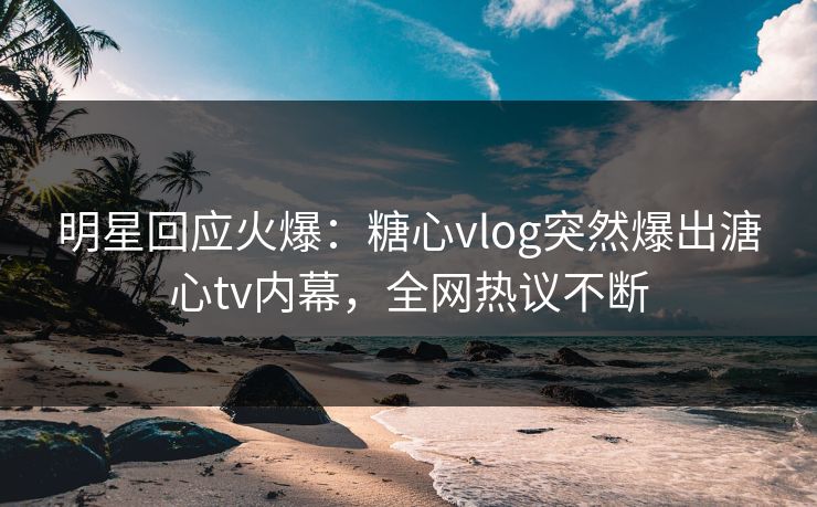 明星回应火爆：糖心vlog突然爆出溏心tv内幕，全网热议不断
