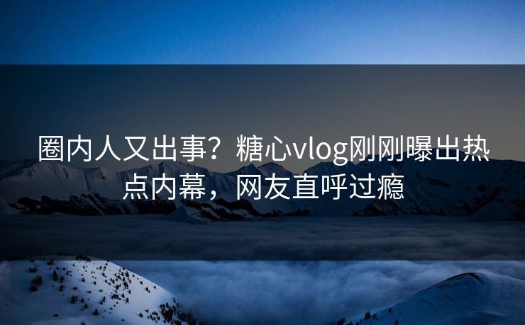 圈内人又出事？糖心vlog刚刚曝出热点内幕，网友直呼过瘾