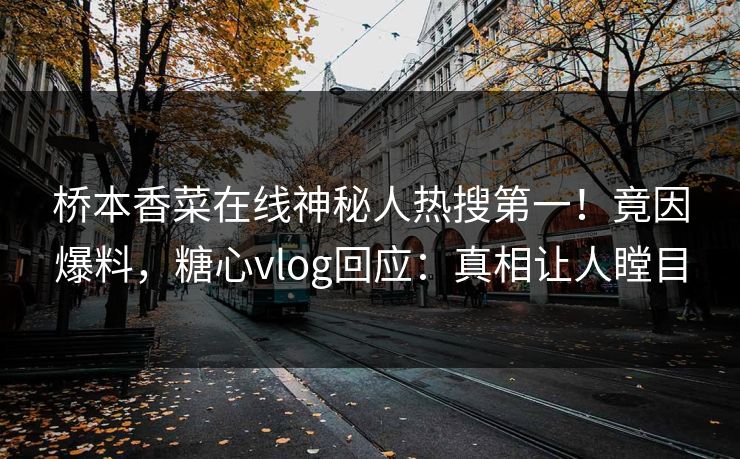 桥本香菜在线神秘人热搜第一！竟因爆料，糖心vlog回应：真相让人瞠目
