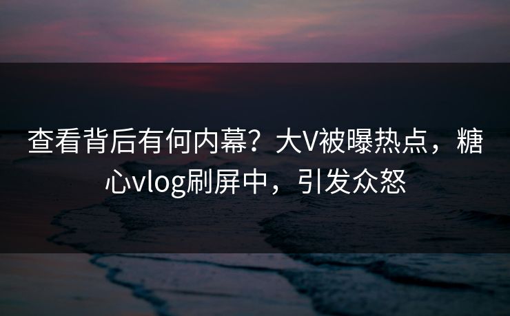 查看背后有何内幕？大V被曝热点，糖心vlog刷屏中，引发众怒