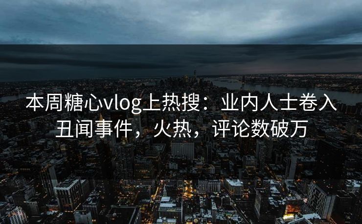 本周糖心vlog上热搜：业内人士卷入丑闻事件，火热，评论数破万