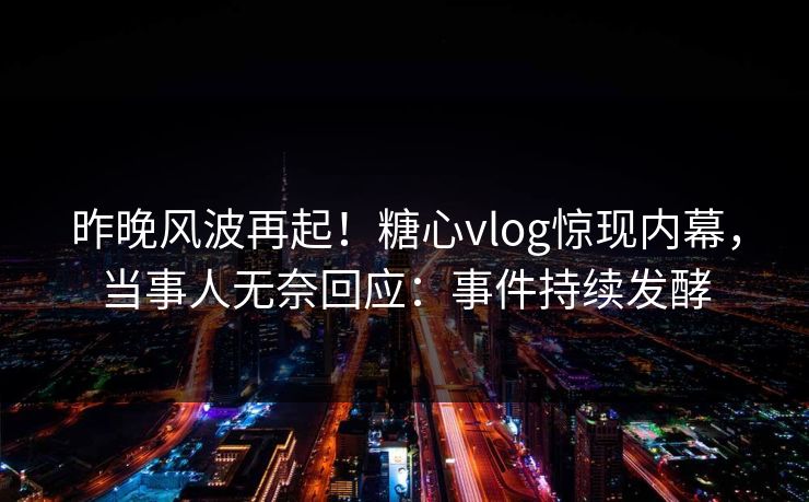 昨晚风波再起！糖心vlog惊现内幕，当事人无奈回应：事件持续发酵