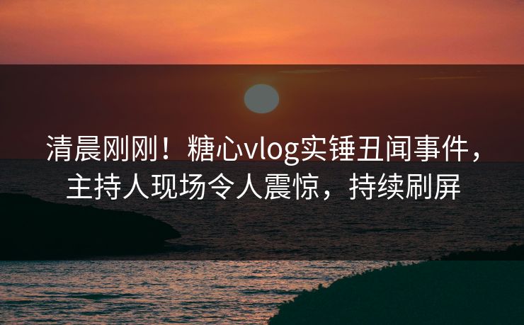 清晨刚刚！糖心vlog实锤丑闻事件，主持人现场令人震惊，持续刷屏
