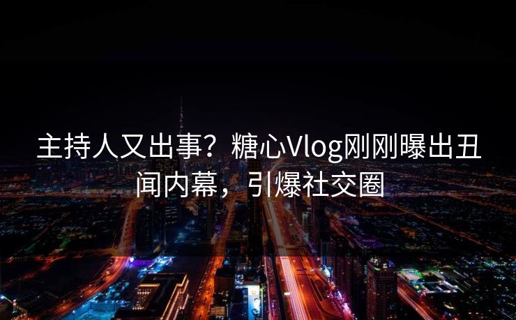 主持人又出事？糖心Vlog刚刚曝出丑闻内幕，引爆社交圈
